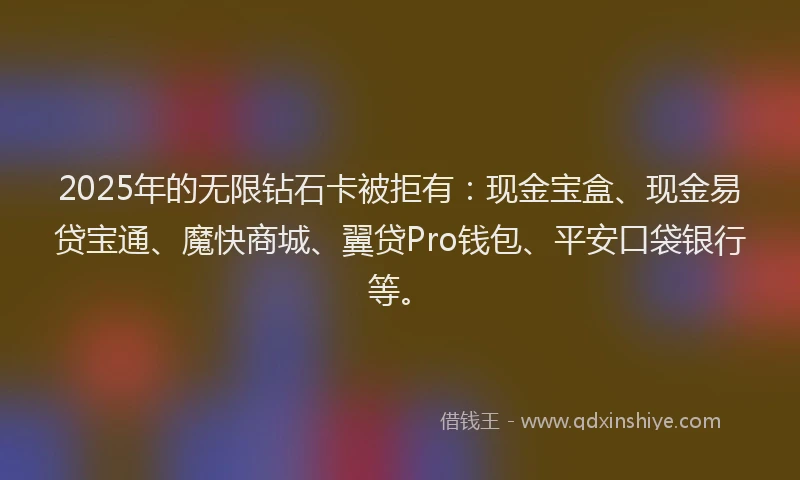 2025年的无限钻石卡被拒有：现金宝盒、现金易贷宝通、魔快商城、翼贷Pro钱包、平安口袋银行等。