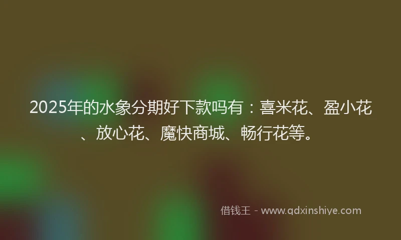 2025年的水象分期好下款吗有：喜米花、盈小花、放心花、魔快商城、畅行花等。