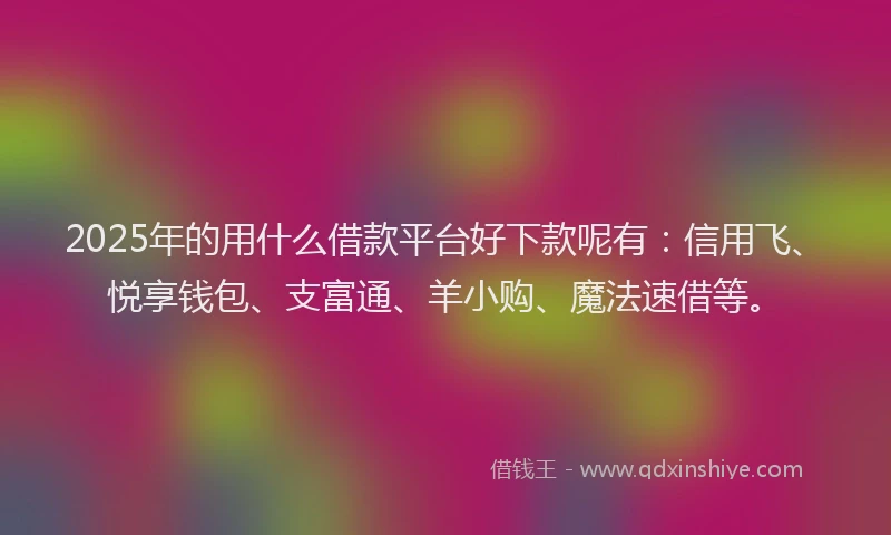 2025年的用什么借款平台好下款呢有：信用飞、悦享钱包、支富通、羊小购、魔法速借等。