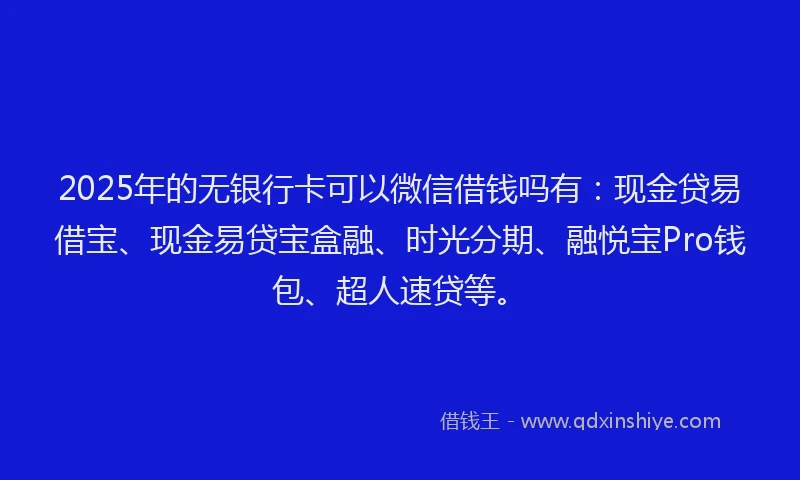2025年的无银行卡可以微信借钱吗有：现金贷易借宝、现金易贷宝盒融、时光分期、融悦宝Pro钱包、超人速贷等。