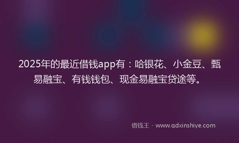 2025年的最近借钱app有：哈银花、小金豆、甄易融宝、有钱钱包、现金易融宝贷途等。