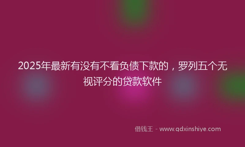 2025年最新有没有不看负债下款的，罗列五个无视评分的贷款软件