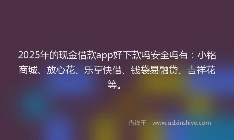 2025年的现金借款app好下款吗安全吗有：小铭商城、放心花、乐享快借、钱袋易融贷、吉祥花等。