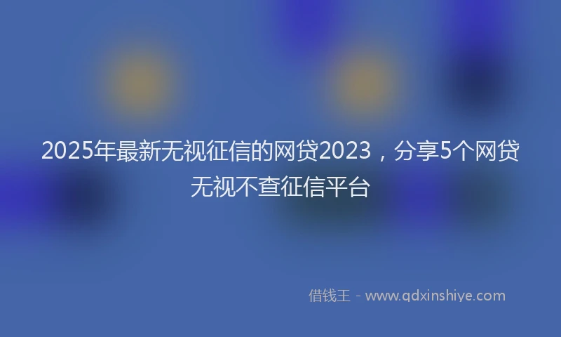 2025年最新无视征信的网贷2023，分享5个网贷无视不查征信平台