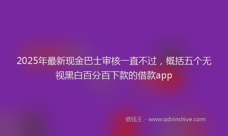 2025年最新现金巴士审核一直不过，概括五个无视黑白百分百下款的借款app