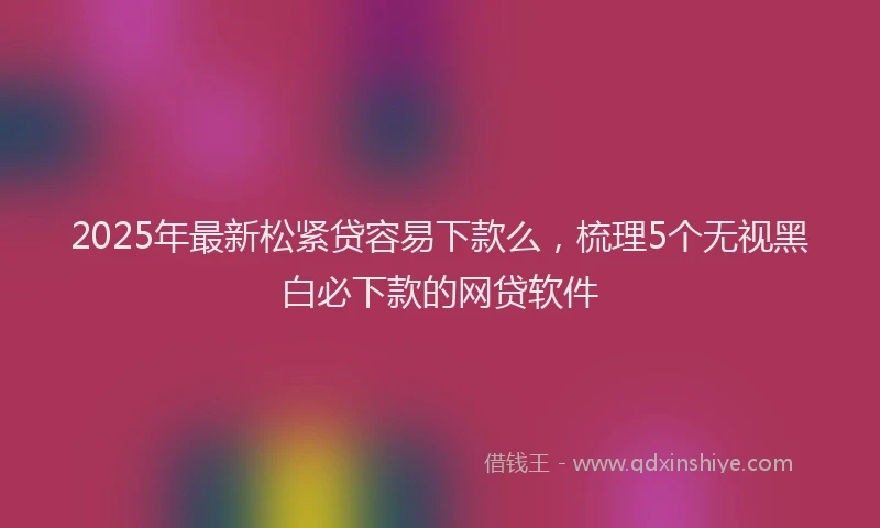 2025年最新松紧贷容易下款么，梳理5个无视黑白必下款的网贷软件