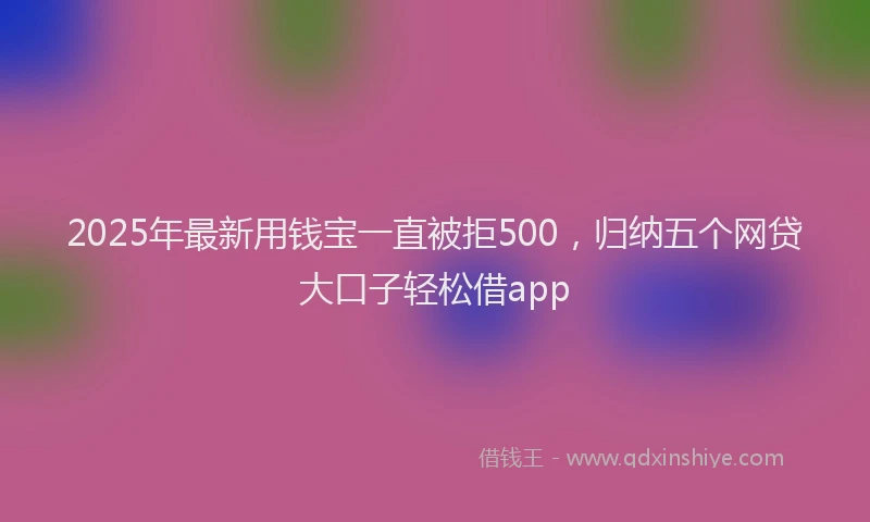2025年最新用钱宝一直被拒500，归纳五个网贷大口子轻松借app