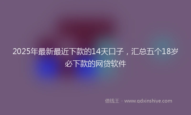 2025年最新最近下款的14天口子，汇总五个18岁必下款的网贷软件