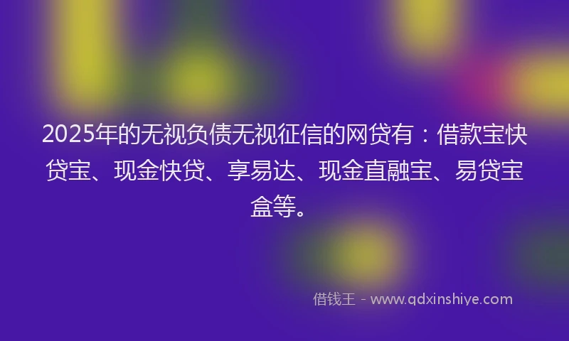 2025年的无视负债无视征信的网贷有：借款宝快贷宝、现金快贷、享易达、现金直融宝、易贷宝盒等。