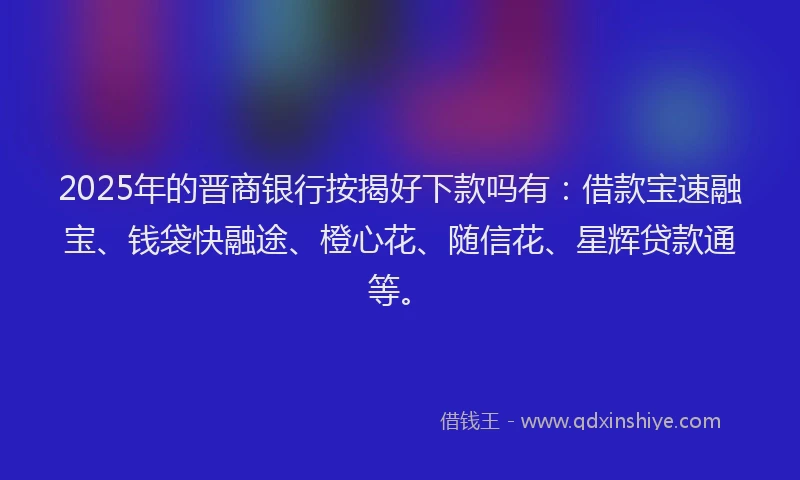 2025年的晋商银行按揭好下款吗有：借款宝速融宝、钱袋快融途、橙心花、随信花、星辉贷款通等。