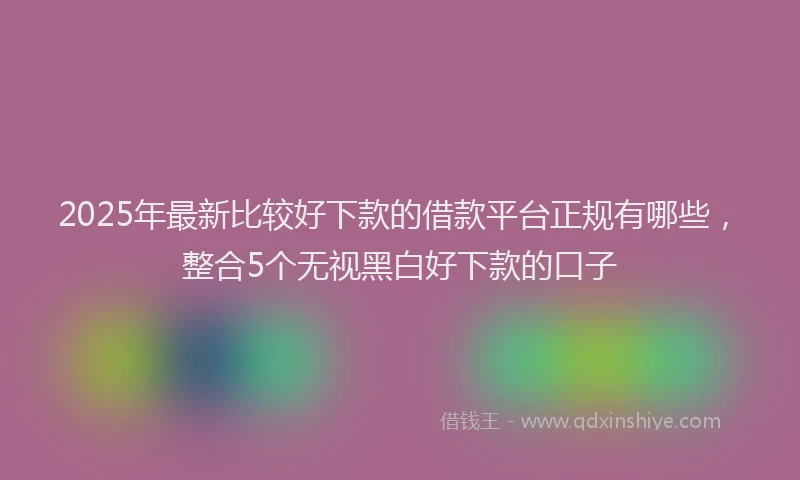 2025年最新比较好下款的借款平台正规有哪些，整合5个无视黑白好下款的口子