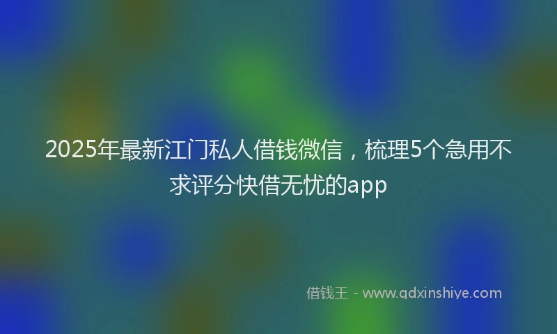 2025年最新江门私人借钱微信，梳理5个急用不求评分快借无忧的app
