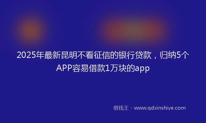 2025年最新昆明不看征信的银行贷款，归纳5个APP容易借款1万块的app