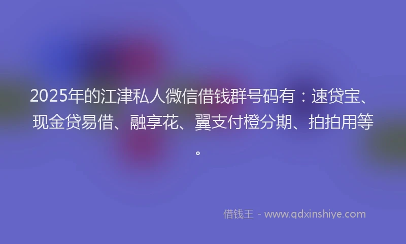 2025年的江津私人微信借钱群号码有：速贷宝、现金贷易借、融享花、翼支付橙分期、拍拍用等。