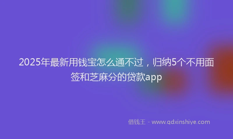 2025年最新用钱宝怎么通不过，归纳5个不用面签和芝麻分的贷款app