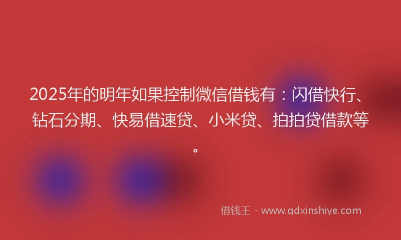2025年的明年如果控制微信借钱有：闪借快行、钻石分期、快易借速贷、小米贷、拍拍贷借款等。