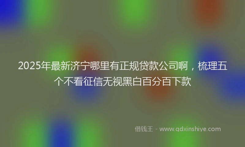 2025年最新济宁哪里有正规贷款公司啊，梳理五个不看征信无视黑白百分百下款