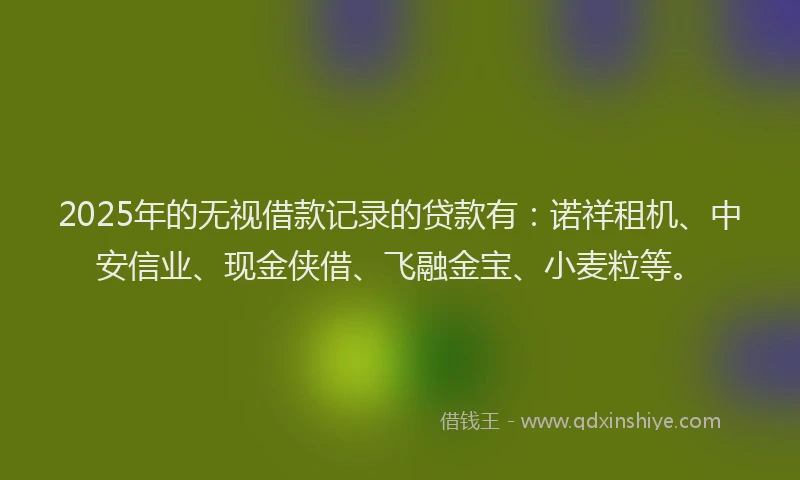2025年的无视借款记录的贷款有：诺祥租机、中安信业、现金侠借、飞融金宝、小麦粒等。