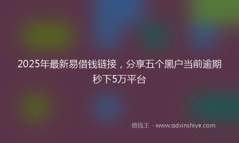 2025年最新易借钱链接，分享五个黑户当前逾期秒下5万平台