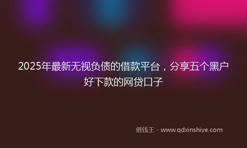 2025年最新无视负债的借款平台，分享五个黑户好下款的网贷口子