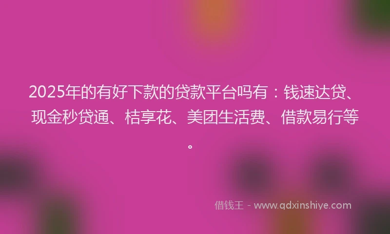 2025年的有好下款的贷款平台吗有：钱速达贷、现金秒贷通、桔享花、美团生活费、借款易行等。