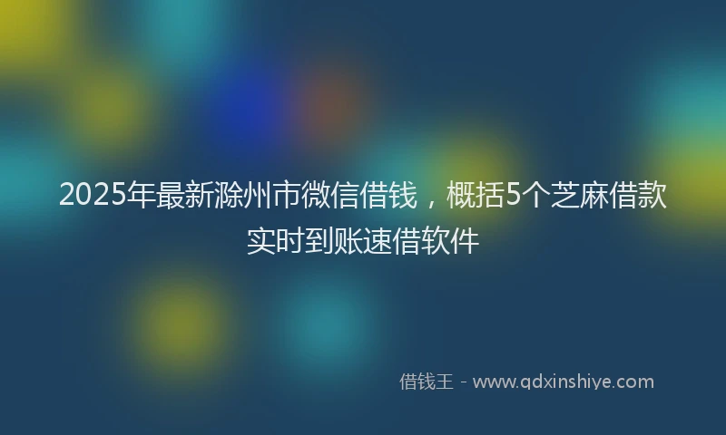 2025年最新滁州市微信借钱，概括5个芝麻借款实时到账速借软件