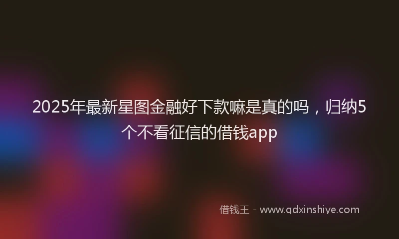 2025年最新星图金融好下款嘛是真的吗，归纳5个不看征信的借钱app