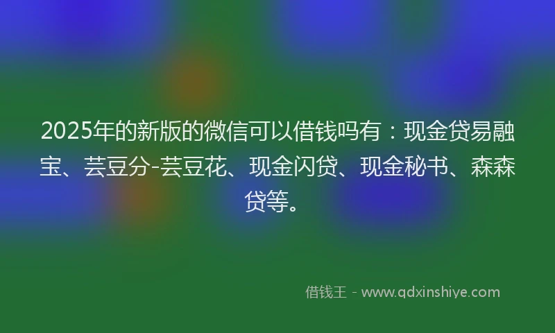 2025年的新版的微信可以借钱吗有：现金贷易融宝、芸豆分-芸豆花、现金闪贷、现金秘书、森森贷等。