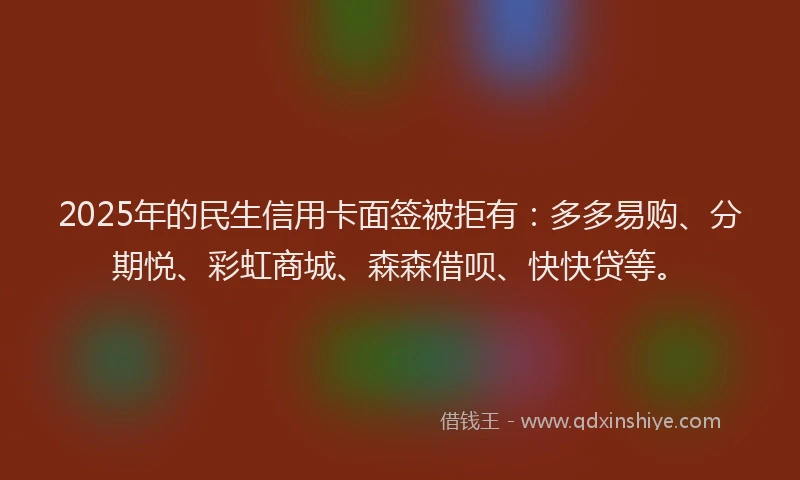 2025年的民生信用卡面签被拒有：多多易购、分期悦、彩虹商城、森森借呗、快快贷等。