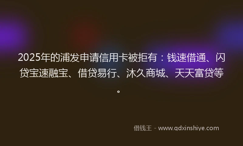 2025年的浦发申请信用卡被拒有：钱速借通、闪贷宝速融宝、借贷易行、沐久商城、天天富贷等。