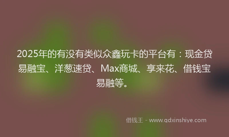2025年的有没有类似众鑫玩卡的平台有：现金贷易融宝、洋葱速贷、Max商城、享来花、借钱宝易融等。