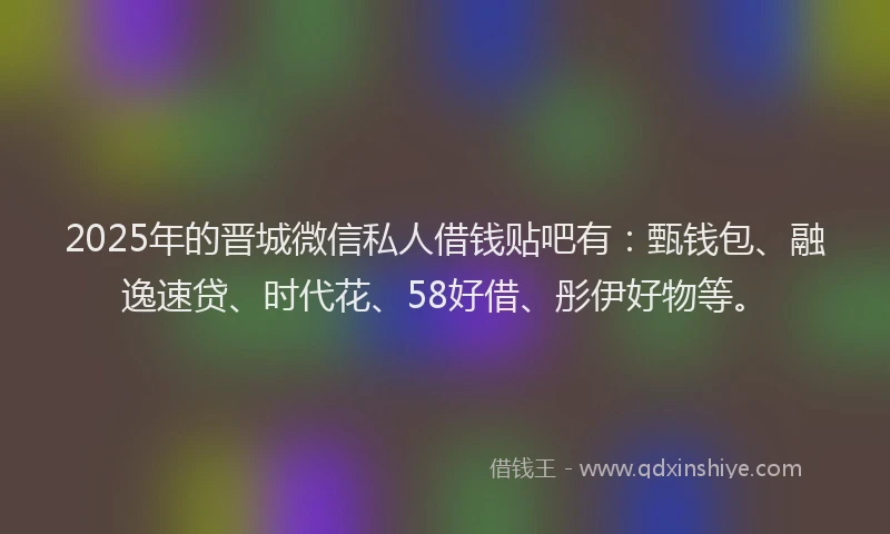 2025年的晋城微信私人借钱贴吧有：甄钱包、融逸速贷、时代花、58好借、彤伊好物等。