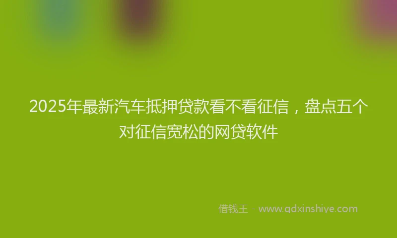 2025年最新汽车抵押贷款看不看征信，盘点五个对征信宽松的网贷软件