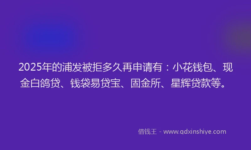 2025年的浦发被拒多久再申请有：小花钱包、现金白鸽贷、钱袋易贷宝、固金所、星辉贷款等。