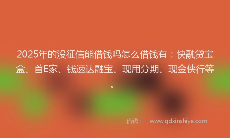 2025年的没征信能借钱吗怎么借钱有：快融贷宝盒、首E家、钱速达融宝、现用分期、现金侠行等。