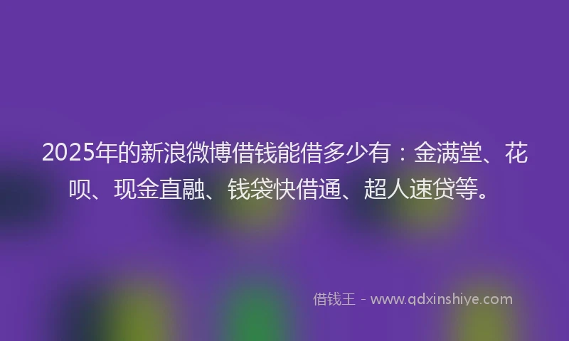 2025年的新浪微博借钱能借多少有：金满堂、花呗、现金直融、钱袋快借通、超人速贷等。