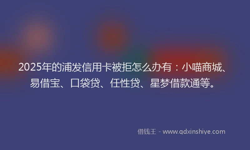 2025年的浦发信用卡被拒怎么办有：小喵商城、易借宝、口袋贷、任性贷、星梦借款通等。