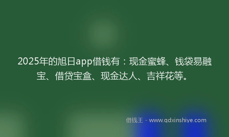 2025年的旭日app借钱有：现金蜜蜂、钱袋易融宝、借贷宝盒、现金达人、吉祥花等。