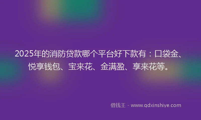 2025年的消防贷款哪个平台好下款有：口袋金、悦享钱包、宝来花、金满盈、享来花等。