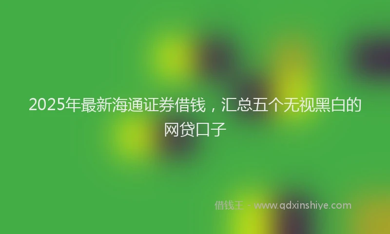 2025年最新海通证券借钱，汇总五个无视黑白的网贷口子