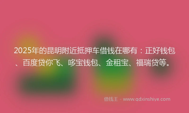 2025年的昆明附近抵押车借钱在哪有：正好钱包、百度贷你飞、哆宝钱包、金租宝、福瑞贷等。