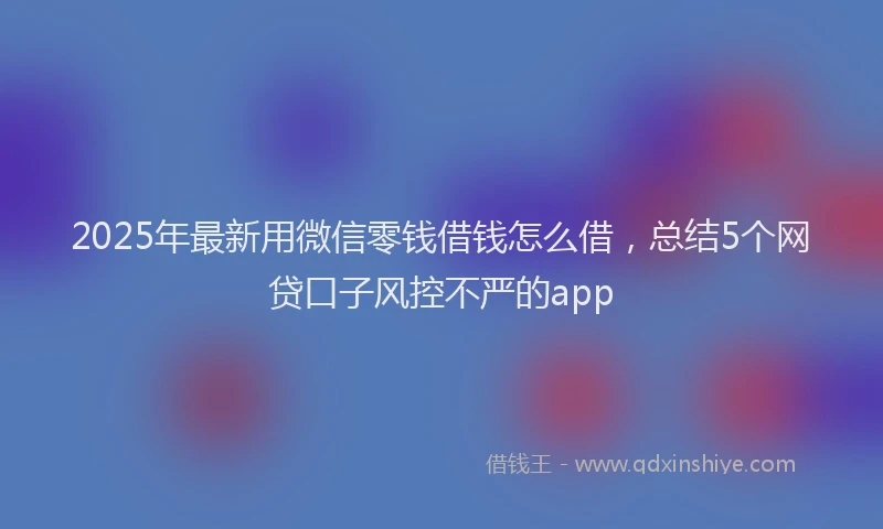 2025年最新用微信零钱借钱怎么借，总结5个网贷口子风控不严的app