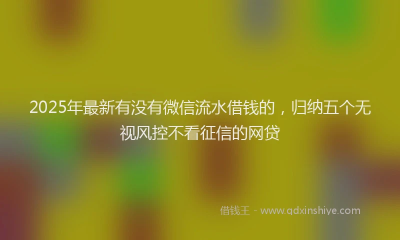 2025年最新有没有微信流水借钱的，归纳五个无视风控不看征信的网贷