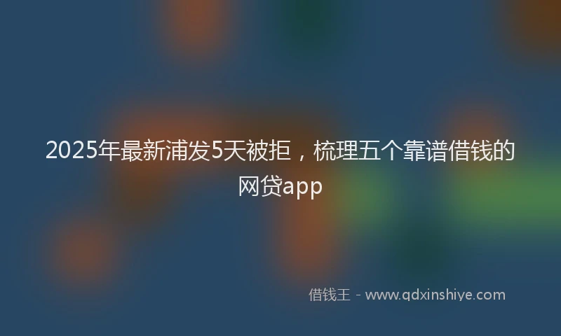 2025年最新浦发5天被拒，梳理五个靠谱借钱的网贷app
