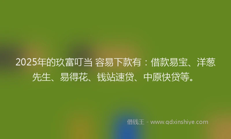 2025年的玖富叮当 容易下款有：借款易宝、洋葱先生、易得花、钱站速贷、中原快贷等。