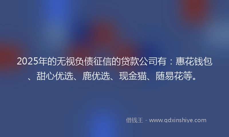 2025年的无视负债征信的贷款公司有：惠花钱包、甜心优选、鹿优选、现金猫、随易花等。