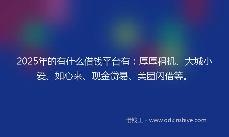 2025年的有什么借钱平台有：厚厚租机、大城小爱、如心来、现金贷易、美团闪借等。