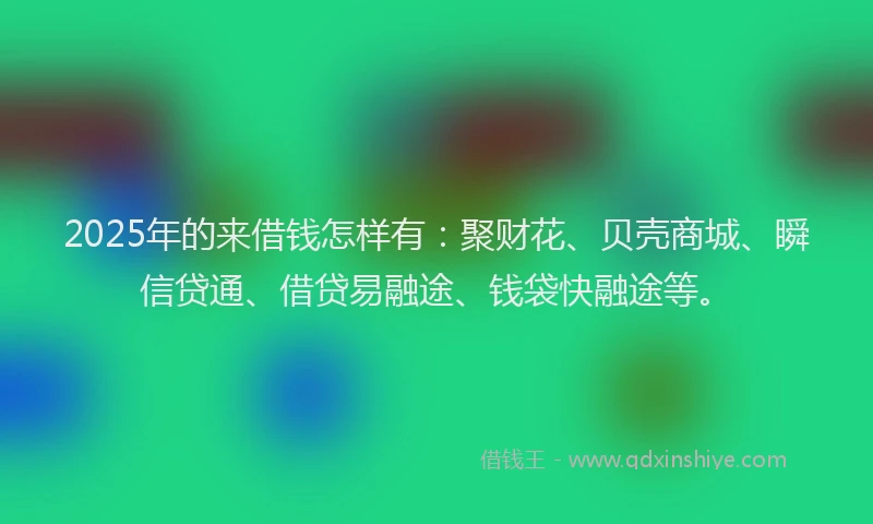 2025年的来借钱怎样有：聚财花、贝壳商城、瞬信贷通、借贷易融途、钱袋快融途等。