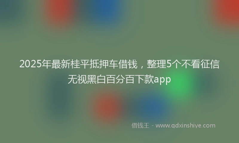 2025年最新桂平抵押车借钱，整理5个不看征信无视黑白百分百下款app