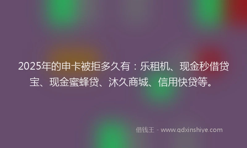 2025年的申卡被拒多久有：乐租机、现金秒借贷宝、现金蜜蜂贷、沐久商城、信用快贷等。